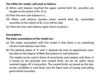 The Miller-Orr model, will work as follows:
(i) When cash balance touched the upper control limit (h), securities are
bought to the extent of Rs. (h-z).
(ii) Then the new cash balance is z.
(iii) When cash balance touches lower control limit (o), marketable
securities to the extent of Rs. (z-o) will be sold.
(iv) Then the new cash balance again return to point z.
Assumptions:
The basic assumptions of the model are:
(a) The major assumption with this model is that there is no underlying
trend in cash balance over time.
(b) The optimal values of ‘h’ and ‘z’ depend not only on opportunity costs,
but also on the degree of likely fluctuations in cash balances.
The model can be used in times of uncertainty and random cash flows. It
is based on the principle that control limits can be set which when
reached trigger off a transaction. The control limits are based on the day-
to-day variability in cash flows and the fixed costs of buying and selling
government securities.
 