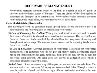 RECEIVABLES MANAGEMENT
Receivables represent amounts owed to the firm as a result of sale of goods or
services in the ordinary course of business. These are claims of the firm against its
customers and form part of its current assets. Receivables are also known as accounts
receivables, trade receivables, customer receivables or book debts.
Costs of Maintaining Receivables
The allowing of credit to customers means giving funds for the customer’s use. The
concern incurs the following cost on maintaining receivables:
(1) Cost of Financing Receivables: When goods and services are provided on credit
then concern’s capital is allowed to be used by the customers. The receivables are
financed from the funds supplied by shareholders for long term financing and
through retained earnings. The concern incurs some cost for colleting funds which
finance receivables.
(2) Cost of Collection: A proper collection of receivables is essential for receivables
management. The customers who do not pay the money during a stipulated credit
period are sent reminders for early payments. Some persons may have to be sent for
collection these amounts. All these costs are known as collection costs which a
concern is generally required to incur.
(3) Bad Debts : Some customers may fail to pay the amounts due towards them. The
amounts which the customers fail to pay are known as bad debts. Though a concern
may be able to reduced bad debts through efficient collection machinery but one
 