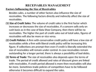 RECEIVABLES MANAGEMENT
Factors Influencing the Size of Receivables
Besides sales, a number of other factors also influence the size of
receivables. The following factors directly and indirectly affect the size of
receivables.
(1) Size of Credit Sales: The volume of credit sales is the first factor which
increases or decreases the size of receivables. If a concern sells only on
cash basis as in the case of Bata Shoe Company, then there will be no
receivables. The higher the part of credit sales out of total sales, figures of
receivables will also be more or vice versa.
(2) Credit Policies: A firm with conservative credit policy will have a low size of
receivables while a firm with liberal credit policy will be increasing this
figure. If collections are prompt then even if credit is liberally extended the
size of receivables will remain under control. In case receivables remain
outstanding for a longer period, there is always a possibility of bad debts.
(3) Terms of Trade: The size of receivables also depends upon the terms of
trade. The period of credit allowed and rates of discount given are linked
with receivables. If credit period allowed is more then receivables will also
be more. Sometimes trade policies of competitors have to be followed
otherwise it becomes difficult to expand the sales.
 