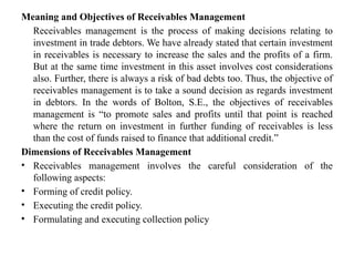 Meaning and Objectives of Receivables Management
Receivables management is the process of making decisions relating to
investment in trade debtors. We have already stated that certain investment
in receivables is necessary to increase the sales and the profits of a firm.
But at the same time investment in this asset involves cost considerations
also. Further, there is always a risk of bad debts too. Thus, the objective of
receivables management is to take a sound decision as regards investment
in debtors. In the words of Bolton, S.E., the objectives of receivables
management is “to promote sales and profits until that point is reached
where the return on investment in further funding of receivables is less
than the cost of funds raised to finance that additional credit.”
Dimensions of Receivables Management
• Receivables management involves the careful consideration of the
following aspects:
• Forming of credit policy.
• Executing the credit policy.
• Formulating and executing collection policy
 