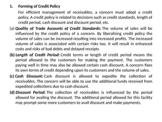 1. Forming of Credit Policy
For efficient management of receivables, a concern must adopt a credit
policy. A credit policy is related to decisions such as credit standards, length of
credit period, cash discount and discount period, etc.
(a) Quality of Trade Accounts of Credit Standards: The volume of sales will be
influenced by the credit policy of a concern. By liberalising credit policy the
volume of sales can be increased resulting into increased profits. The increased
volume of sales is associated with certain risks too. It will result in enhanced
costs and risks of bad debts and delayed receipts
(b) Length of Credit Period: Credit terms or length of credit period means the
period allowed to the customers for making the payment. The customers
paying well in time may also be allowed certain cash discount. A concern fixes
its own terms of credit depending upon its customers and the volume of sales.
(c) Cash Discount: Cash discount is allowed to expedite the collection of
receivables. The concern will be able to use the additional funds received from
expedited collections due to cash discount.
(d) Discount Period: The collection of receivables is influenced by the period
allowed for availing the discount. The additional period allowed for this facility
may prompt some more customers to avail discount and make payments.
 