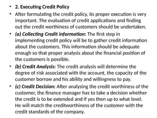 • 2. Executing Credit Policy
• After formulating the credit policy, its proper execution is very
important. The evaluation of credit applications and finding
out the credit worthiness of customers should be undertaken.
• (a) Collecting Credit information: The first step in
implementing credit policy will be to gather credit information
about the customers. This information should be adequate
enough so that proper analysis about the financial position of
the customers is possible.
• (b) Credit Analysis: The credit analysis will determine the
degree of risk associated with the account, the capacity of the
customer borrow and his ability and willingness to pay.
• (c) Credit Decision: After analysing the credit worthiness of the
customer, the finance manager has to take a decision whether
the credit is to be extended and if yes then up to what level.
He will match the creditworthiness of the customer with the
credit standards of the company.
 