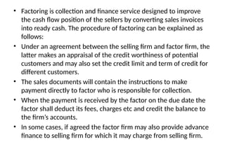 • Factoring is collection and finance service designed to improve
the cash flow position of the sellers by converting sales invoices
into ready cash. The procedure of factoring can be explained as
follows:
• Under an agreement between the selling firm and factor firm, the
latter makes an appraisal of the credit worthiness of potential
customers and may also set the credit limit and term of credit for
different customers.
• The sales documents will contain the instructions to make
payment directly to factor who is responsible for collection.
• When the payment is received by the factor on the due date the
factor shall deduct its fees, charges etc and credit the balance to
the firm’s accounts.
• In some cases, if agreed the factor firm may also provide advance
finance to selling firm for which it may charge from selling firm.
 