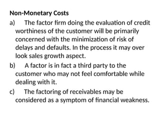 Non-Monetary Costs
a) The factor firm doing the evaluation of credit
worthiness of the customer will be primarily
concerned with the minimization of risk of
delays and defaults. In the process it may over
look sales growth aspect.
b) A factor is in fact a third party to the
customer who may not feel comfortable while
dealing with it.
c) The factoring of receivables may be
considered as a symptom of financial weakness.
 