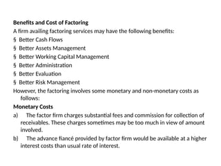 Benefits and Cost of Factoring
A firm availing factoring services may have the following benefits:
§ Better Cash Flows
§ Better Assets Management
§ Better Working Capital Management
§ Better Administration
§ Better Evaluation
§ Better Risk Management
However, the factoring involves some monetary and non-monetary costs as
follows:
Monetary Costs
a) The factor firm charges substantial fees and commission for collection of
receivables. These charges sometimes may be too much in view of amount
involved.
b) The advance fiancé provided by factor firm would be available at a higher
interest costs than usual rate of interest.
 