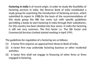 Factoring in India is of recent origin. In order to study the feasibility of
factoring services in India, the Reserve Bank of India constituted a
study group for examining the introduction of factoring services, which
submitted its report in 1988.On the basis of the recommendations of
this study group the RBI has come out with specific guidelines
permitting a banks to start factoring in India through their subsidiaries.
For this country has been divided into four zones. In India the factoring
is still not very common. The first factor i.e. The SBI Factor and
Commercial Services Limited started working in April 1991.
The guidelines for regulation of a factoring are as follows:
(1) A factor firm requires an approval from Reserve Bank of India.
(2) A factor firm may undertake factoring business or other incidental
activities.
(3) A factor firm shall not engage in financing of other firms or firms
engaged in factoring.
 