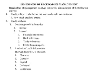 DIMENSIONS OF RECEIVABLES MANAGEMENT
Receivables of management involves the careful consideration of the following
aspects:
1. Credit policy: i. whether or not to extend credit to a customer
ii. How much credit to extend.
2. Credit analysis
1. Obtaining credit information
1. Internal
2. External
1. Financial statements
2. Bank references
3. Trade references
4. Credit bureau reports
2. Analysis of credit information
The well known 5C’s of credit.
1. Character
2. Capacity
3. Capital
4. Collateral
5. Conditions
 