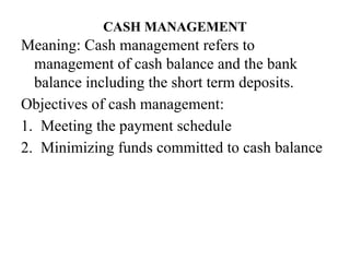 CASH MANAGEMENT
Meaning: Cash management refers to
management of cash balance and the bank
balance including the short term deposits.
Objectives of cash management:
1. Meeting the payment schedule
2. Minimizing funds committed to cash balance
 