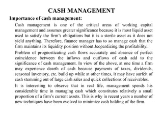 CASH MANAGEMENT
Importance of cash management:
Cash management is one of the critical areas of working capital
management and assumes greater significance because it is most liquid asset
used to satisfy the firm’s obligations but it is a sterile asset as it does not
yield anything. Therefore, finance manager has to so manage cash that the
firm maintains its liquidity position without Jeopardizing the profitability.
Problem of prognosticating cash flows accurately and absence of perfect
coincidence between the inflows and outflows of cash add to the
significance of cash management. In view of the above, at one time a firm
may experience dearth of cash because payments of taxes, dividends,
seasonal inventory, etc. build up while at other times, it may have surfeit of
cash stemming out of large cash sales and quick collections of receivables.
It is interesting to observe that in real life, management spends his
considerable time in managing cash which constitutes relatively a small
proportion of a firm’s current assets. This is why in recent years a number of
new techniques have been evolved to minimize cash holding of the firm.
 