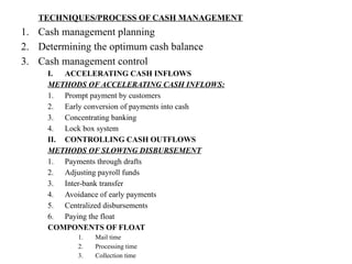 TECHNIQUES/PROCESS OF CASH MANAGEMENT
1. Cash management planning
2. Determining the optimum cash balance
3. Cash management control
I. ACCELERATING CASH INFLOWS
METHODS OF ACCELERATING CASH INFLOWS:
1. Prompt payment by customers
2. Early conversion of payments into cash
3. Concentrating banking
4. Lock box system
II. CONTROLLING CASH OUTFLOWS
METHODS OF SLOWING DISBURSEMENT
1. Payments through drafts
2. Adjusting payroll funds
3. Inter-bank transfer
4. Avoidance of early payments
5. Centralized disbursements
6. Paying the float
COMPONENTS OF FLOAT
1. Mail time
2. Processing time
3. Collection time
 