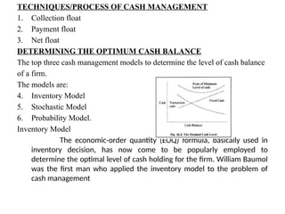 TECHNIQUES/PROCESS OF CASH MANAGEMENT
1. Collection float
2. Payment float
3. Net float
DETERMINING THE OPTIMUM CASH BALANCE
The top three cash management models to determine the level of cash balance
of a firm.
The models are:
4. Inventory Model
5. Stochastic Model
6. Probability Model.
Inventory Model
The economic-order quantity (EOQ) formula, basically used in
inventory decision, has now come to be popularly employed to
determine the optimal level of cash holding for the firm. William Baumol
was the first man who applied the inventory model to the problem of
cash management
 