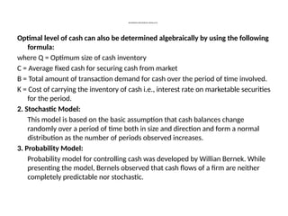 DETERMINING THE OPTIMUM CASH BALANCE
Optimal level of cash can also be determined algebraically by using the following
formula:
where Q = Optimum size of cash inventory
C = Average fixed cash for securing cash from market
B = Total amount of transaction demand for cash over the period of time involved.
K = Cost of carrying the inventory of cash i.e., interest rate on marketable securities
for the period.
2. Stochastic Model:
This model is based on the basic assumption that cash balances change
randomly over a period of time both in size and direction and form a normal
distribution as the number of periods observed increases.
3. Probability Model:
Probability model for controlling cash was developed by Willian Bernek. While
presenting the model, Bernels observed that cash flows of a firm are neither
completely predictable nor stochastic.
 