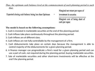 Thus, the optimum cash balance level at the commencement of each planning period is such
that:
The model is based on the following assumptions:
1. Cash is invested in marketable securities at the end of the planning period.
2. Cash inflows take place continuously throughout the planning period.
3. Cash inflows are of different sizes.
4. Cash inflows are not fully controllable by the management of a firm.
5. Cash disbursements take place on certain days because the management is able to
control majority of the disbursements for a given planning period.
6. A finance manager can prognosticate a firm’s need for a given planning period and can
use a part of cash, not required during the planning period, buying marketable securities.
7. Sale of marketable securities and other short-term investments will be effective at the
end f the planning period.
 