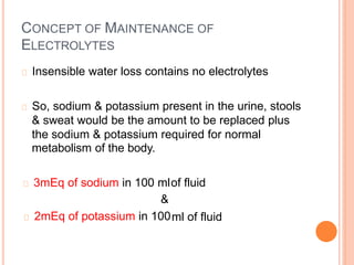 CONCEPT OF MAINTENANCE OF
ELECTROLYTES
Insensible water loss contains no electrolytes
So, sodium & potassium present in the urine, stools
& sweat would be the amount to be replaced plus
the sodium & potassium required for
metabolism of the body.
normal
3mEq of sodium in 100 ml
&
2mEq of potassium in 100
of fluid
ml of fluid
 