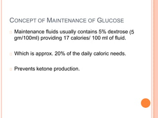CONCEPT OF MAINTENANCE OF GLUCOSE
Maintenance fluids usually contains 5% dextrose
gm/100ml) providing 17 calories/ 100 ml of fluid.
(5
Which is approx. 20% of the daily caloric needs.
Prevents ketone production.
 