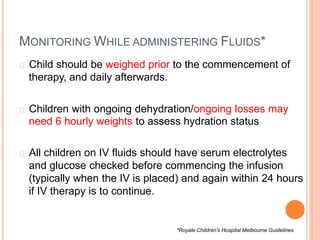 MONITORING WHILE ADMINISTERING FLUIDS*
Child should be weighed prior to the commencement of
therapy, and daily afterwards.
Children with ongoing dehydration/ongoing losses may
need 6 hourly weights to assess hydration status
All children on IV fluids should have serum electrolytes
and glucose checked before commencing the infusion
(typically when the IV is placed) and again within 24 hours
if IV therapy is to continue.
*Royale Children’s Hospital Melbourne Guidelines
 
