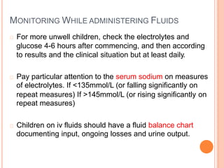 MONITORING WHILE ADMINISTERING FLUIDS
For more unwell children, check the electrolytes and
glucose 4-6 hours after commencing, and then according
to results and the clinical situation but at least daily.
Pay particular attention to the serum sodium on measures
of electrolytes. If <135mmol/L (or falling significantly on
repeat measures) If >145mmol/L (or rising significantly
repeat measures)
on
Children on iv fluids should have a fluid balance chart
documenting input, ongoing losses and urine output.
 