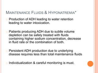 MAINTENANCE FLUIDS & HYPONATREMIA*
Production of ADH leading to water retention
leading to water intoxication.
Patients producing ADH due to subtle volume
depletion can be safely treated with fluids
containing higher sodium concentration, decrease
in fluid rate or the combination of both.
Persistent ADH production due to underlying
disease requires less than total maintenance fluids
Individualization & careful monitoring is must.
 