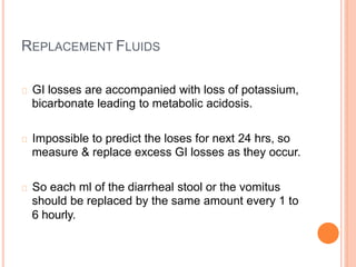 REPLACEMENT FLUIDS
GI losses are accompanied with loss of potassium,
bicarbonate leading to metabolic acidosis.
Impossible to predict the loses for next 24 hrs, so
measure & replace excess GI losses as they occur.
So each ml of the diarrheal stool or the vomitus
should be replaced by the same amount every 1 to
6 hourly.
 