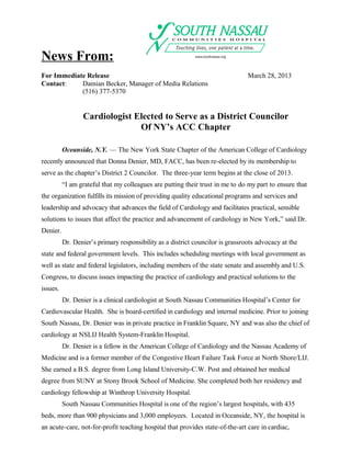 News From:
For Immediate Release                                                           March 28, 2013
Contact:    Damian Becker, Manager of Media Relations
            (516) 377-5370


                 Cardiologist Elected to Serve as a District Councilor
                               Of NY’s ACC Chapter

          Oceanside, N.Y. — The New York State Chapter of the American College of Cardiology
recently announced that Donna Denier, MD, FACC, has been re-elected by its membership to
serve as the chapter’s District 2 Councilor. The three-year term begins at the close of 2013.
          “I am grateful that my colleagues are putting their trust in me to do my part to ensure that
the organization fulfills its mission of providing quality educational programs and services and
leadership and advocacy that advances the field of Cardiology and facilitates practical, sensible
solutions to issues that affect the practice and advancement of cardiology in New York,” said Dr.
Denier.
          Dr. Denier’s primary responsibility as a district councilor is grassroots advocacy at the
state and federal government levels. This includes scheduling meetings with local government as
well as state and federal legislators, including members of the state senate and assembly and U.S.
Congress, to discuss issues impacting the practice of cardiology and practical solutions to the
issues.
          Dr. Denier is a clinical cardiologist at South Nassau Communities Hospital’s Center for
Cardiovascular Health. She is board-certified in cardiology and internal medicine. Prior to joining
South Nassau, Dr. Denier was in private practice in Franklin Square, NY and was also the chief of
cardiology at NSLIJ Health System-Franklin Hospital.
          Dr. Denier is a fellow in the American College of Cardiology and the Nassau Academy of
Medicine and is a former member of the Congestive Heart Failure Task Force at North Shore/LIJ.
She earned a B.S. degree from Long Island University-C.W. Post and obtained her medical
degree from SUNY at Stony Brook School of Medicine. She completed both her residency and
cardiology fellowship at Winthrop University Hospital.
          South Nassau Communities Hospital is one of the region’s largest hospitals, with 435
beds, more than 900 physicians and 3,000 employees. Located in Oceanside, NY, the hospital is
an acute-care, not-for-profit teaching hospital that provides state-of-the-art care in cardiac,
 