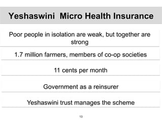 Yeshaswini Micro Health Insurance

Poor people in isolation are weak, but together are
                       strong

 1.7 million farmers, members of co-op societies

                11 cents per month

            Government as a reinsurer

      Yeshaswini trust manages the scheme

                         13
 