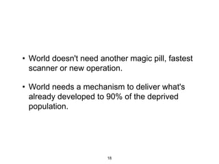 • World doesn't need another magic pill, fastest
  scanner or new operation.

• World needs a mechanism to deliver what's
  already developed to 90% of the deprived
  population.




                       18
 