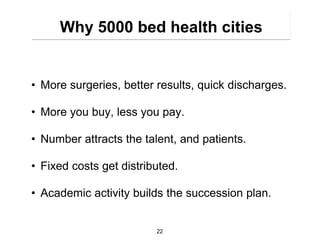 Why 5000 bed health cities


• More surgeries, better results, quick discharges.

• More you buy, less you pay.

• Number attracts the talent, and patients.

• Fixed costs get distributed.

• Academic activity builds the succession plan.


                         22
 