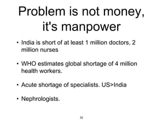 Problem is not money,
    it's manpower
• India is short of at least 1 million doctors, 2
  million nurses

• WHO estimates global shortage of 4 million
  health workers.

• Acute shortage of specialists. US>India

• Nephrologists.

                          32
 