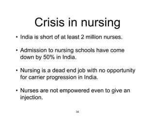 Crisis in nursing
• India is short of at least 2 million nurses.

• Admission to nursing schools have come
  down by 50% in India.

• Nursing is a dead end job with no opportunity
  for carrier progression in India.

• Nurses are not empowered even to give an
  injection.

                         34
 