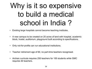 Why is it so expensive
 to build a medical
  school in India ?
• Existing large hospitals cannot become teaching institutes.

• A new campus to be created on 25 acres of land with hospital, academic
  block, hostel, auditorium, playground built according to specifications.

• Only not-for-profits can run educational institutions.

• Teacher retirement age of 60, no part-time teachers recognised.

• Archaic curricula requires 250 teachers for 100 students while GMC
  requires 40 teachers.

                                      39
 