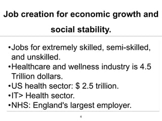 Job creation for economic growth and
             social stability.

 •Jobs for extremely skilled, semi-skilled,
  and unskilled.
 •Healthcare and wellness industry is 4.5
  Trillion dollars.
 •US health sector: $ 2.5 trillion.
 •IT> Health sector.
 •NHS: England's largest employer.
                      4
 
