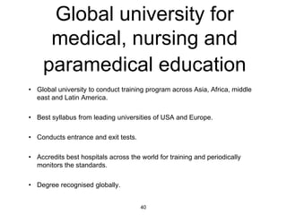 Global university for
      medical, nursing and
     paramedical education
• Global university to conduct training program across Asia, Africa, middle
  east and Latin America.

• Best syllabus from leading universities of USA and Europe.

• Conducts entrance and exit tests.

• Accredits best hospitals across the world for training and periodically
  monitors the standards.

• Degree recognised globally.


                                      40
 