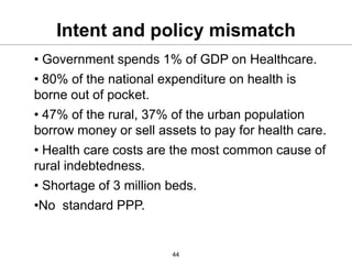 Intent and policy mismatch
• Government spends 1% of GDP on Healthcare.
• 80% of the national expenditure on health is
borne out of pocket.
• 47% of the rural, 37% of the urban population
borrow money or sell assets to pay for health care.
• Health care costs are the most common cause of
rural indebtedness.
• Shortage of 3 million beds.
•No standard PPP.


                        44
 