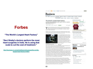 Forbes
  “The World’s Largest Heart Factory”

“Devi Shetty's doctors perform the most
heart surgeries in India. He is using that
  scale to cut the cost of treatment.”

http://business.in.com/article/beyond-business/the-worlds-
                largest-heart-factory/1442/1




                                                             49
 