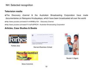 NH: Selected recognition

Television media
The    Discovery     channel     &     the    Australian     Broadcasting        Corporation     have   made
 documentaries on Narayana Hrudayalaya, which have been broadcasted all over the world
http://www.youtube.com/watch?v=4r9R8B-p1Ok    - Discovery Channel
http://www.youtube.com/watch?v=xsPic6PRCf4   - Australian Broadcasting Corporation

Articles, Case Studies & Books




        Forbes Asia
                                       Harvard Business School




                                                                                      Reader’s Digest


                      News Scientist
                                                       52
 