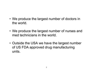 • We produce the largest number of doctors in
  the world.

• We produce the largest number of nurses and
  med technicians in the world.

• Outside the USA we have the largest number
  of US FDA approved drug manufacturing
  units.



                       7
 