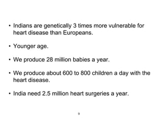 • Indians are genetically 3 times more vulnerable for
  heart disease than Europeans.

• Younger age.

• We produce 28 million babies a year.

• We produce about 600 to 800 children a day with the
  heart disease.

• India need 2.5 million heart surgeries a year.


                           9
 