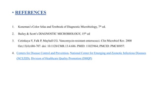 • REFERENCES
1. Koneman’s Color Atlas and Textbook of Diagnostic Microbiology, 7th ed.
2. Bailey & Scott’s DIAGNOSTIC MICROBIOLOGY, 15th ed
3. Cetinkaya Y, Falk P, Mayhall CG. Vancomycin-resistant enterococci. Clin Microbiol Rev. 2000
Oct;13(4):686-707. doi: 10.1128/CMR.13.4.686. PMID: 11023964; PMCID: PMC88957.
4. Centers for Disease Control and Prevention, National Center for Emerging and Zoonotic Infectious Diseases
(NCEZID), Division of Healthcare Quality Promotion (DHQP)
 