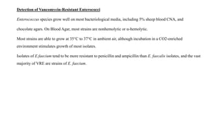 Detection of Vancomycin-Resistant Enterococci
Enterococcus species grow well on most bacteriological media, including 5% sheep blood CNA, and
chocolate agars. On Blood Agar, most strains are nonhemolytic or α-hemolytic.
Most strains are able to grow at 35°C to 37°C in ambient air, although incubation in a CO2-enriched
environment stimulates growth of most isolates.
Isolates of E.faecium tend to be more resistant to penicillin and ampicillin than E. faecalis isolates, and the vast
majority of VRE are strains of E. faecium.
 
