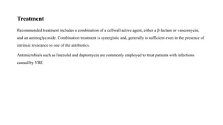 Treatment
Recommended treatment includes a combination of a cellwall active agent, either a β-lactam or vancomycin,
and an aminoglycoside. Combination treatment is synergistic and, generally is sufficient even in the presence of
intrinsic resistance to one of the antibiotics.
Antimicrobials such as linezolid and daptomycin are commonly employed to treat patients with infections
caused by VRE
 