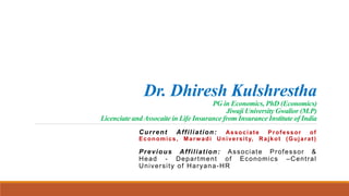 Dr. Dhiresh Kulshrestha
PG in Economics, PhD (Economics)
Jiwaji University Gwalior (M.P)
Licenciate and Assocaite in Life Insurance from Insurance Institute of India
Current Affiliation: Associate Professor of
Economics, Marwadi University, Rajkot (Gujarat)
Previous Affiliation: Associate Professor &
Head - Department of Economics –Central
University of Haryana-HR
 