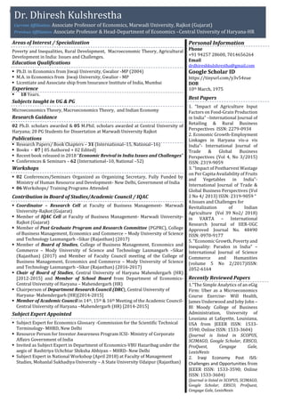 p
Areas of Interest / Specialization
Poverty and Inequalities, Rural Development, Macroeconomic Theory, Agricultural
Development in India: Issues and Challenges.
Education Qualifications
 Ph.D. in Economics from Jiwaji University, Gwalior -MP (2004)
 M.A. in Economics from Jiwaji University, Gwalior - MP
 Licentiate and Associate ship from Insurance Institute of India, Mumbai
Experience
 18 Years.
Subjects taught in UG & PG
Microeconomics Theory, Macroeconomics Theory, and Indian Economy
Research Guidance
02 Ph.D. scholars awarded & 05 M.Phil. scholars awarded at Central University of
Haryana; 20 PG Students for Dissertation at Marwadi University Rajkot
Publications
 Research Papers/ Book Chapters – 31 (International–15, National–16)
 Books - 07 [ 05 Authored + 02 Edited]
 Recent book released in 2018 “Economic Revival in India Issues and Challenges”
 Conferences & Seminars – 62 (International–10, National –52)
Workshops
 02 Conferences/Seminars Organized as Organizing Secretary, Fully Funded by
Ministry of Human Resource and Development- New Delhi, Government of India
 06 Workshops/ Training Programs Attended
Contribution in Board of Studies/Academic Council / IQAC
 Coordinator – Research Cell at Faculty of Business Management- Marwadi
University-Rajkot (Gujarat)
 Member of IQAC Cell at Faculty of Business Management- Marwadi University-
Rajkot (Gujarat)
 Member of Post Graduate Program and Research Committee (PGPRC), College
of Business Management, Economics and Commerce – Mody University of Science
and Technology Laxmangarh –Sikar (Rajasthan) (2017)
 Member of Board of Studies, College of Business Management, Economics and
Commerce – Mody University of Science and Technology Laxmangarh –Sikar
(Rajasthan) (2017) and Member of Faculty Council meeting of the College of
Business Management, Economics and Commerce – Mody University of Science
and Technology Laxmangarh –Sikar (Rajasthan) (2016-2017)
 Chair of Board of Studies, Central University of Haryana Mahendergarh (HR)
[2012-2015] and Member of School Board from Department of Economics-
Central University of Haryana – Mahendergarh (HR)
 Chairperson of Department Research Council (DRC), Central University of
Haryana- Mahendergarh (HR)[2014-2015]
 Member of Academic Council in 14th, 15th & 16th Meeting of the Academic Council-
Central University of Haryana –Mahendergarh (HR) [2014-2015]
Subject Expert Appointed
 Subject Expert for Economics Glossary -Commission for the Scientific Technical
Terminology- MHRD, New Delhi
 Resource Person for Investor Awareness Program ICSI- Ministry of Corporate
Affairs Government of India
 Invited as Subject Expert in Department of Economics-VBU Hazaribag under the
aegis of Rashtriya Uchchtar Shiksha Abhiyan – MHRD- New Delhi
 Subject Expert in National Workshop (April 2018) at Faculty of Management
Studies, Mohanlal Sukhadiya University – A State University Udaipur (Rajasthan)
Personal Information
Phone
+91 94257 28600, 7014656264
Email
drdhireshkulshrestha@gmail.com
Google Scholar ID
https://tinyurl.com/y3v54zue
DOB
10th March, 1975
Best Papers
1. “Impact of Agriculture Input
Factors on Food-Grain Production
in India” –International Journal of
Retailing & Rural Business
Perspectives ISSN: 2279-0934
2. Economic Growth-Employment
Linkages in Haryana vis-a vis
India”- International Journal of
Trade & Global Business
Perspectives (Vol 4, No 3/2015)
ISSN: 2319-9059
3. “Impact of Postharvest Wastage
on Per Capita Availability of Fruits
and Vegetables in India”-
International Journal of Trade &
Global Business Perspectives (Vol
2 No 4/ 2013) ISSN: 2319-9059 “
4.Issues and Challenges for
Revitalization of Indian
Agriculture (Vol 39 No2/ 2018)
in VARTA – International
Research Journal of IIER-UGC
Approved Journal No. 48490
ISSN: 0970-9177
5. “Economic Growth, Poverty and
Inequality: Paradox in India” –
International Journal of Science
Commerce and Humanities
(volume 5 No 2/2017)ISSN:
2052-6164
Recently Reviewed Papers
1.”The Simple Analytics of an eGig
Firm: Uber as a Microeconomics
Course Exercise- Will Health,
James Underwood and Joby John –
BI Moody College of Business
Administration, University of
Lousiana at Lafayette, Louisiana,
USA from JEEER ISSN: 1533-
3590; Online ISSN: 1533-3604)
(Journal is listed in SCOPUS,
SCIMAGO, Google Scholar, EBSCO,
ProQuest, Cengage Gale,
LexisNexis
2. Iraqi Economy Post ISIS:
Challenges and Opportunities from
JEEER ISSN: 1533-3590; Online
ISSN: 1533-3604)
(Journal is listed in SCOPUS, SCIMAGO,
Google Scholar, EBSCO, ProQuest,
Cengage Gale, LexisNexis
Dr. Dhiresh Kulshrestha
Current Affiliation: Associate Professor of Economics, Marwadi University, Rajkot (Gujarat)
Previous Affiliation: Associate Professor & Head-Department of Economics –Central University of Haryana-HR
 