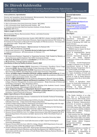 Areas of Interest / Specialization
Poverty and Inequalities, Rural Development, Microeconomics, Macroeconomics, International
Economics & Agricultural Development in India.
Education Qualifications
 Ph.D. in Economics from Jiwaji University, Gwalior -MP (2004)
 M.A. in Economics from Jiwaji University, Gwalior - MP
 Licentiate and Associate ship from Insurance Institute of India, Mumbai
Experience: 20 +Years.
Subjects taught in UG & PG
Microeconomics Theory, Macroeconomics Theory, and Indian Economy
Research Guidance
08 PhD supervised in Jiwaji University, Gwalior (M.P), 02 Ph.D. scholars awarded & 05 M.Phil.
scholars awarded at Central University of Haryana; Supervising International PhD Scholars, 20
PG Students for Dissertation at Marwadi University Rajkot, 03 PhD (Economics) – Pursuing under
my supervision under “Study India” Program
Publications
 Research Papers/ Book Chapters – 36(International–16, National–20)
 Books - 07 [ 05 Authored + 02 Edited]
 Recent book released in 2018 “Economic Revival in India Issues and Challenges”
 Conferences & Seminars – 67 (International–10, National –57)
Workshops
 03 Conferences/Seminars Organized as Organizing Secretary, Fully Funded by Ministry of
Human Resource and Development- New Delhi, Government of India
 One ATAL AICTE FDP conducted as Coordinator [17-05-2021 to 21-05-2021]
 06 Workshops/ Training Programs Attended
Contribution in Board of Studies/Academic Council / IQAC
 Member of Board of Studies [2021]- Department of Economics, Chaudhary Charan Singh
University [CCSU]- Meerut (Uttar Pradesh)- A State University of Uttar Pradesh.
 Member of Board of Studies [2019 & 2020]- Department of Economics, Vardhmaan Mahaveer
Open University [VMOU]- Kota (Rajasthan)- A State Open University of Rajasthan
 Member of Subject Expert Committee [2019] for syllabus updation and revision in CS study
material in Institute of Company Secretaries of India [ICSI] under the jurisdiction of Ministry of
Corporate Affairs-Government of India– New Delhi
 Member of IQAC [2018-2019] at Faculty of Business Management, Marwadi University Rajkot.
 Member of Post Graduate Program and Research Committee (PGPRC) and Board of Studies,
College of Business Management, Economics and Commerce – Mody University of Science and
Technology Laxmangarh –Sikar (Rajasthan) (2017)
 Member of Academic Council in 14th, 15th & 16th Meeting of the Academic Council- Central
University of Haryana –Mahendergarh (HR) [2014-2015]
 Chair of Board of Studies and Department Research Council (DRC) Central University of
Haryana Mahendergarh (HR) [2012-2015] and Member of School Board from Department of
Economics- Central University of Haryana – Mahendergarh (HR)
Subject Expert/Resource Person Appointed
 Subject Expert for Economics Glossary -Commission for the Scientific Technical Terminology-
MHRD, New Delhi 2011-2021.
 Subject Expert in National Workshop (April 2018) at Faculty of Management Studies, Mohanlal
Sukhadiya University – A State University Udaipur (Rajasthan)
 Invited as Subject Expert (2018) in Department of Economics-VBU Hazaribag under the aegis
of Rashtriya Uchchtar Shiksha Abhiyan – MHRD- New Delhi
 Resource Person (2019) for Economics Syllabus in State level Workshop for BoS Chairman
and Members-KBC-North Maharashtra University- Jalgaon (MH).
 Resource Person (2020) for UGC-HRDC – Refresher Course- Dr HS Gaur University Sagar (M.P)
 Resource Person (2020) for Govt. P.G. College, (Autonomous); Datia (M.P) Organized by-PG &
Research Department of Economics and IQAC, Sponsored by- RUSA- Word Bank Project of
MPHEQIP
 Resource Person (2020) for UGC-HRDC-Refresher Course- Saurashtra University, Rajkot
(Gujarat)
 Invited as member (2021) for round table discussion at IQAC- Gujarat Technological
University-Ahemdabad.
 Resource Person (2021) for Govt. S.M.S P.G. College, Shivpuri (M.P) Department of Law and
IQAC Sponsored by- RUSA- Word Bank Project of MPHEQIP.
 Invited as Resource Person (2021) DST- Nimat project Sponsored National level FDP in virtual
mode organized by School of Business and Faculty Development Cell -SMVDU University,
Katra Jammu (J & K) under the scheme of Pandit Madan Mohan Malaviya National Mission on
Teachers and Teaching.
Personal Information
Phone
+91 94257 28600, 7014656264
Email
drdhireshkulshrestha@gmail.com
Google Scholar ID
https://tinyurl.com/y3v54zue
LinkedIn ID: linkedin.com/in/prof-
dhiresh-kulshrestha-44138022
DOB
10th March, 1975
Best Papers
1. “An Econometric Analysis of
Agricultural Production and
Economic Growth in India”, Indian
Journal of Marketing UGC CARE List
Group A Scopus
Indexed Journal ISSN: 0973-8703,
Issue No 11, Volume 49 (2019).
2. “MNREGS And Its Impact On Rural
Employment In Haryana
Issues & Challenges(With Special
Reference To Mahendergarh
District)”, International Journal of
Trade and Global Business
Perspectives, Volume 4, No. 1 ISSN No.
2319-9059
3. Economic Growth-Employment
Linkages in Haryana vis-a-vis India”-
International Journal of Trade &
Global Business Perspectives (Vol 4,
No 3/2015) ISSN: 2319-9059
4. “Impact of Postharvest Wastage on
Per Capita Availability of Fruits and
Vegetables in India”-International
Journal of Trade & Global Business
Perspectives (Vol 2 No 4/ 2013) ISSN:
2319-9059 “
5. “Impact of Agriculture Input
Factors on Food-Grain Production in
India” –International Journal of
Retailing & Rural Business
Perspectives ISSN: 2279-0934
Recently Reviewed Papers
1.”The Simple Analytics of an eGig
Firm: Uber as a Microeconomics
Course Exercise- Will Health, James
Underwood and Joby John –BI Moody
College of Business Administration,
University of Lousiana at Lafayette,
Louisiana, USA from JEEER ISSN:
1533-3590; Online ISSN: 1533-3604)
(Journal is listed in SCOPUS, SCIMAGO,
Google Scholar, EBSCO, ProQuest,
Cengage Gale, LexisNexis
2. Iraqi Economy Post ISIS: Challenges
and Opportunities from JEEER ISSN:
1533-3590; Online ISSN: 1533-3604)
(Journal is listed in SCOPUS, SCIMAGO,
Google Scholar, EBSCO, ProQuest,
Cengage Gale, LexisNexis
Recent Course / Curriculum
Developed
 Curriculum Reforms as member of
committee-under the aegis of
RUSA- MHRD at Department of
Economics, Vinoba Bhave
Dr. Dhiresh Kulshrestha
Current Affiliation: Associate Professor of Economics, Marwadi University, Rajkot (Gujarat)
Previous Affiliation: Associate Professor & Head-Department of Economics –Central University of Haryana-HR
 