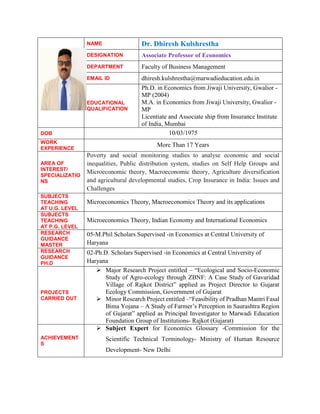 NAME Dr. Dhiresh Kulshrestha
DESIGNATION Associate Professor of Economics
DEPARTMENT Faculty of Business Management
EMAIL ID dhiresh.kulshrestha@marwadieducation.edu.in
EDUCATIONAL
QUALIFICATION
Ph.D. in Economics from Jiwaji University, Gwalior -
MP (2004)
M.A. in Economics from Jiwaji University, Gwalior -
MP
Licentiate and Associate ship from Insurance Institute
of India, Mumbai
DOB 10/03/1975
WORK
EXPERIENCE
More Than 17 Years
AREA OF
INTEREST/
SPECIALIZATIO
NS
Poverty and social monitoring studies to analyse economic and social
inequalities, Public distribution system, studies on Self Help Groups and
Microeconomic theory, Macroeconomic theory, Agriculture diversification
and agricultural developmental studies, Crop Insurance in India: Issues and
Challenges
SUBJECTS
TEACHING
AT U.G. LEVEL
Microeconomics Theory, Macroeconomics Theory and its applications
SUBJECTS
TEACHING
AT P.G. LEVEL
Microeconomics Theory, Indian Economy and International Economics
RESEARCH
GUIDANCE
MASTER
05-M.Phil Scholars Supervised -in Economics at Central University of
Haryana
RESEARCH
GUIDANCE
PH.D
02-Ph.D. Scholars Supervised -in Economics at Central University of
Haryana
PROJECTS
CARRIED OUT
 Major Research Project entitled – “Ecological and Socio-Economic
Study of Agro-ecology through ZBNF: A Case Study of Gavaridad
Village of Rajkot District” applied as Project Director to Gujarat
Ecology Commission, Government of Gujarat
 Minor Research Project entitled –“Feasibility of Pradhan Mantri Fasal
Bima Yojana – A Study of Farmer’s Perception in Saurashtra Region
of Gujarat” applied as Principal Investigator to Marwadi Education
Foundation Group of Institutions- Rajkot (Gujarat)
ACHIEVEMENT
S
 Subject Expert for Economics Glossary -Commission for the
Scientific Technical Terminology- Ministry of Human Resource
Development- New Delhi
 
