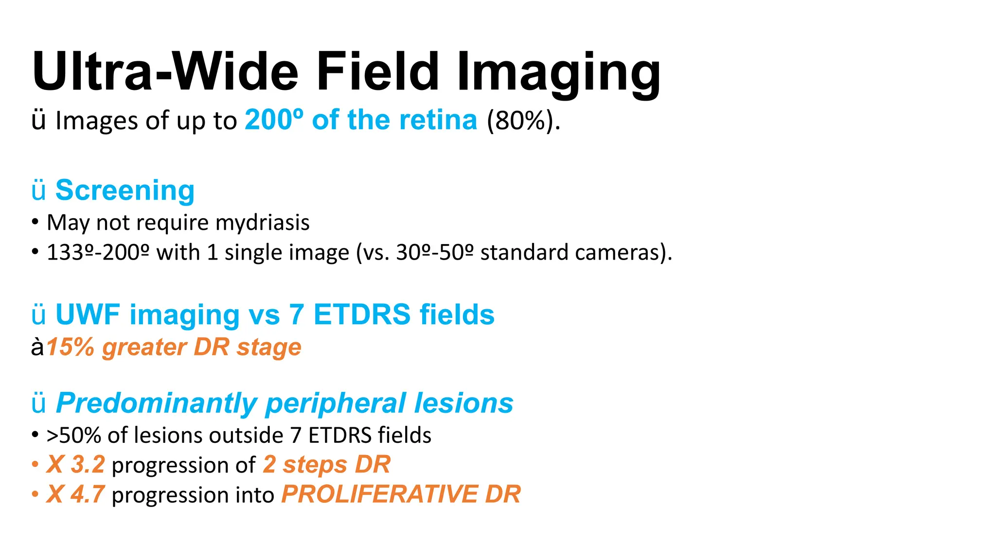 Ultra-Wide Field Imaging
ü Images of up to 200º of the retina (80%).
ü Screening
• May not require mydriasis
• 133º-200º with 1 single image (vs. 30º-50º standard cameras).
ü UWF imaging vs 7 ETDRS fields
à15% greater DR stage
ü Predominantly peripheral lesions
• >50% of lesions outside 7 ETDRS fields
• X 3.2 progression of 2 steps DR
• X 4.7 progression into PROLIFERATIVE DR
 