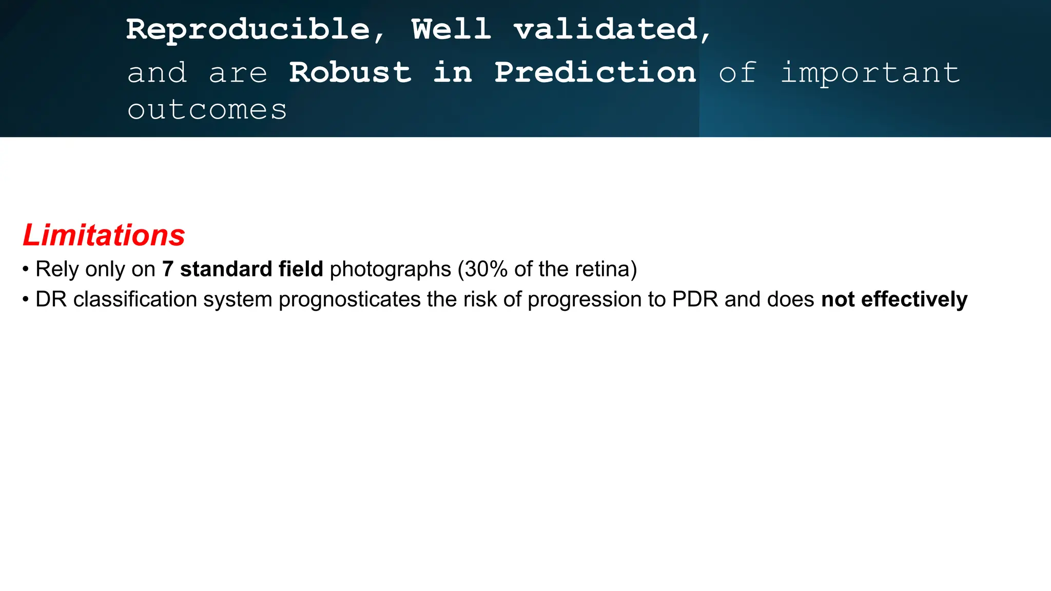 Reproducible, Well validated,
and are Robust in Prediction of important
outcomes
Limitations
• Rely only on 7 standard field photographs (30% of the retina)
• DR classification system prognosticates the risk of progression to PDR and does not effectively
 