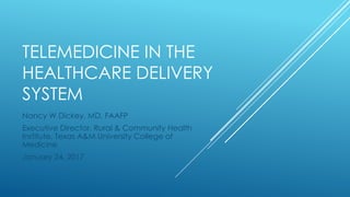 TELEMEDICINE IN THE
HEALTHCARE DELIVERY
SYSTEM
Nancy W Dickey, MD, FAAFP
Executive Director, Rural & Community Health
Institute, Texas A&M University College of
Medicine
January 24, 2017
 