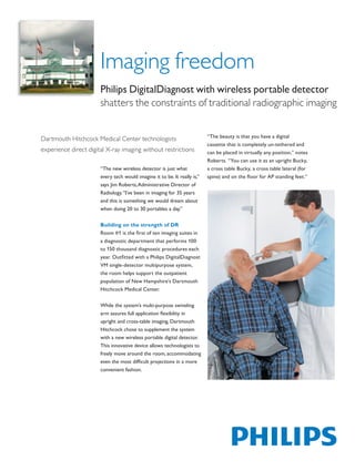 Imaging freedom
                               Philips DigitalDiagnost with wireless portable detector
                               shatters the constraints of traditional radiographic imaging


                                                                                   “The beauty is that you have a digital
        Dartmouth Hitchcock Medical Center technologists
                                                                                   cassette that is completely un-tethered and
        experience direct digital X-ray imaging without restrictions               can be placed in virtually any position,” notes
                                                                                   Roberts. “You can use it as an upright Bucky,
                               “The new wireless detector is just what             a cross table Bucky, a cross table lateral (for
                               every tech would imagine it to be. It really is,”   spine) and on the floor for AP standing feet.”
                               says Jim Roberts, Administrative Director of
                               Radiology. “I’ve been in imaging for 35 years
                               and this is something we would dream about
                               when doing 20 to 30 portables a day.”


                               Building on the strength of DR
                               Room #1 is the first of ten imaging suites in
                               a diagnostic department that performs 100
                               to 150 thousand diagnostic procedures each
                               year. Outfitted with a Philips DigitalDiagnost
                               VM single-detector multipurpose system,
                               the room helps support the outpatient
                               population of New Hampshire’s Dartmouth
                               Hitchcock Medical Center.


                               While the system’s multi-purpose swiveling
                               arm assures full application flexibility in
                               upright and cross-table imaging, Dartmouth
                               Hitchcock chose to supplement the system
                               with a new wireless portable digital detector.
                               This innovative device allows technologists to
                               freely move around the room, accommodating
                               even the most difficult projections in a more
                               convenient fashion.




The print quality of this copy is not an accurate representation of the original.
 