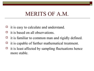 MERITS OF A.M.
 it is easy to calculate and understand.
 it is based on all observations.
 it is familiar to common man and rigidly defined.
 it is capable of further mathematical treatment.
 it is least affected by sampling fluctuations hence
more stable.
 