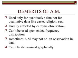 DEMERITS OF A.M.
 Used only for quantitative data not for
qualitative data like caste, religion, sex.
 Unduly affected by extreme observation.
 Can’t be used open ended frequency
distribution.
 sometimes A.M may not be an observation in
data.
 Can’t be determined graphically.
 